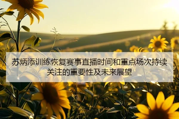 苏炳添训练恢复赛事直播时间和重点场次持续关注的重要性及未来展望
